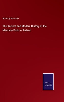 The Ancient and Modern History of the Maritime Ports of Ireland by Marmion, Anthony