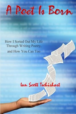 A Poet Is Born: How I Sorted Out My Life Through Writing Poetry, And How You Can Too by Tschirhart, Ian Scott