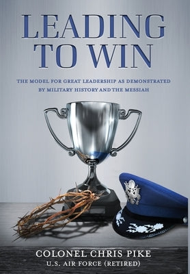 Leading to Win: The Model for Great Leadership as Demonstrated by Military History and the Messiah by Pike, Chris