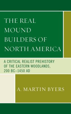 The Real Mound Builders of North America: A Critical Realist Prehistory of the Eastern Woodlands, 200 BC-1450 AD by Byers, A. Martin
