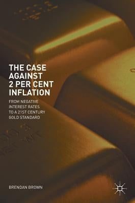 The Case Against 2 Per Cent Inflation: From Negative Interest Rates to a 21st Century Gold Standard by Brown, Brendan