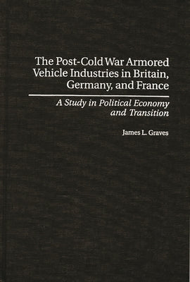 The Post-Cold War Armored Vehicle Industries in Britain, Germany, and France: A Study in Political Economy and Transition by Graves, James L.