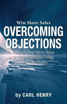Overcoming Objections: How to Close More Sales at Higher Margins Using Proven Strategies by Henry, Carl