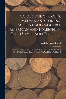 Catalogue of Coins, Medals and Tokens, Ancient and Modern, American and Foreign, in Gold Silver and Copper ...: Coins and Medals; to be Sold by Auctio by Woodward, W. Elliot (William Elliot)