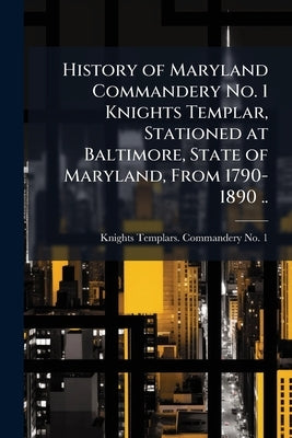 History of Maryland Commandery No. 1 Knights Templar, Stationed at Baltimore, State of Maryland, From 1790-1890 .. by 1, Knights Templars Commandery No