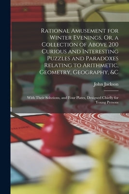 Rational Amusement for Winter Evenings, Or, a Collection of Above 200 Curious and Interesting Puzzles and Paradoxes Relating to Arithmetic, Geometry, by Jackson, John