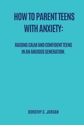 How to Parent Teens with Anxiety: Raising calm and confident teens in an anxious generation by Jordan, Dorothy