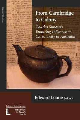 From Cambridge to Colony: Charles Simeon's Enduring Influence on Christianity in Australia by Loane, Edward