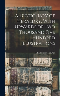 A Dictionary of Heraldry, With Upwards of two Thousand Five Hundred Illustrations by Elvin, Charles Norton