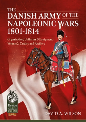 The Danish Army of the Napoleonic Wars 1801-1814, Organisation, Uniforms & Equipment: Volume 2 - Cavalry and Artillery by Wilson, David A.