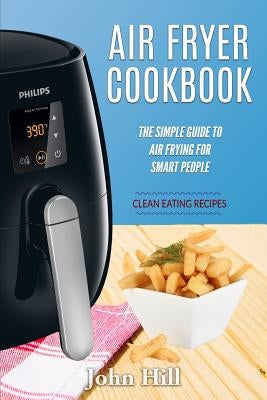 Air Fryer Cookbook: The Simple Guide To Air Frying For Smart People - Air Fryer Recipes - Clean Eating by Hill, John