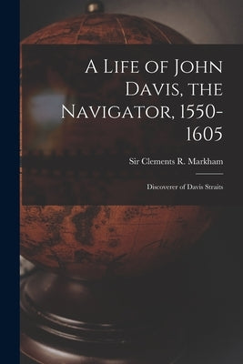 A Life of John Davis, the Navigator, 1550-1605 [microform]: Discoverer of Davis Straits by Markham, Clements R. (Clements Robert)
