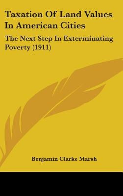 Taxation Of Land Values In American Cities: The Next Step In Exterminating Poverty (1911) by Marsh, Benjamin Clarke