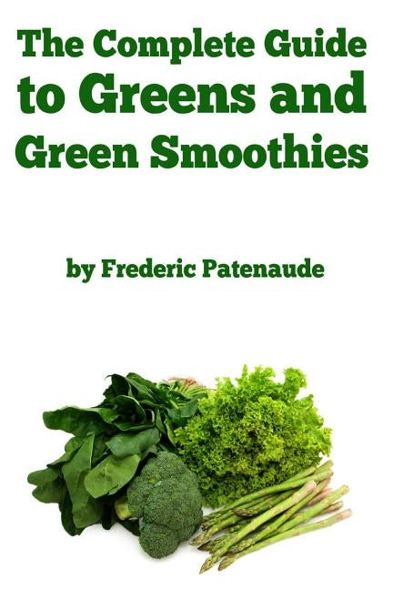 The Complete Guide to Greens and Green Smoothies: Surprisingly delicious, easy-to-make, nutrient-packed recipes to help you blend your way to a health by Patenaude, Frederic