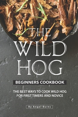 The Wild Hog Beginners Cookbook: The Best Ways to Cook Wild Hog for First Timers and Novice by Burns, Angel