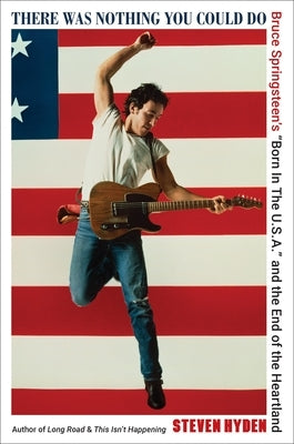 There Was Nothing You Could Do: Bruce Springsteen's "Born in the U.S.A." and the End of the Heartland by Hyden, Steven