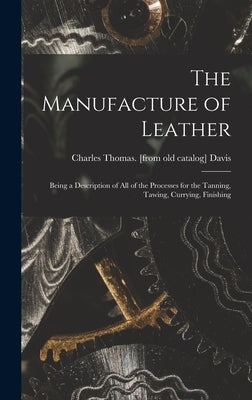 The Manufacture of Leather: Being a Description of all of the Processes for the Tanning, Tawing, Currying, Finishing by Davis, Charles Thomas [From Old Cata