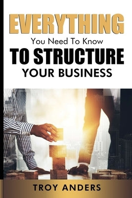 Everything You Need To Know To Structure Your Business by Anders, Troy