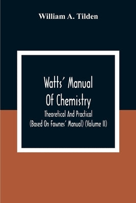 Watts' Manual Of Chemistry, Theoretical And Practical (Based On Fownes' Manual) (Volume Ii) Chemistry Of Carbon Compounds Or Organic Chemistry by A. Tilden, William