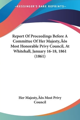 Report Of Proceedings Before A Committee Of Her Majesty's Most Honorable Privy Council, At Whitehall, January 16-18, 1861 (1861) by Her Majesty's Most Privy Council
