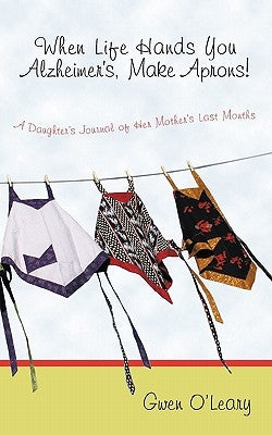When Life Hands You Alzheimer's, Make Aprons!: A Daughter's Journal of Her Mother's Last Months by O'Leary, Gwen