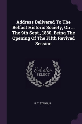 Address Delivered To The Belfast Historic Society, On ... The 9th Sept., 1830, Being The Opening Of The Fifth Revived Session by Stannus, B. T.