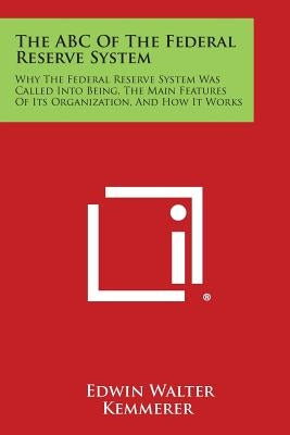 The ABC of the Federal Reserve System: Why the Federal Reserve System Was Called Into Being, the Main Features of Its Organization, and How It Works by Kemmerer, Edwin Walter