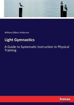 Light Gymnastics: A Guide to Systematic Instruction in Physical Training by Anderson, William Gilbert
