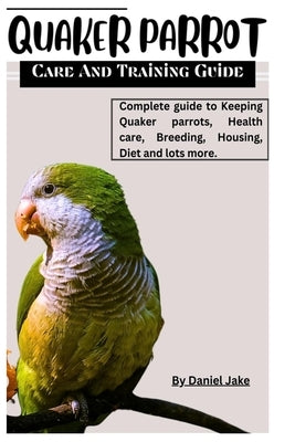 Quaker parrot care and Training guide: Complete guide to Keeping Quaker parrots, Health care, Breeding, Housing, Diet and lots more. by Jake, Daniel