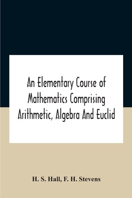 An Elementary Course Of Mathematics Comprising Arithmetic, Algebra And Euclid by S. Hall, H.