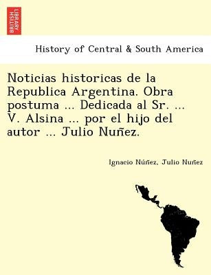 Noticias Historicas de La Republica Argentina. Obra Postuma ... Dedicada Al Sr. ... V. Alsina ... Por El Hijo del Autor ... Julio Nun EZ. by Nu N. Ez, Ignacio