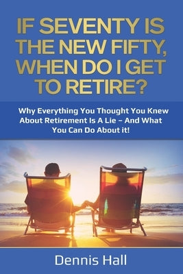 If Seventy Is The New Fifty, When Do I Get To Retire?: Why Everything You Thought You Knew About Retirement Is A Lie - And What You Can Do About It! by Hall, Dennis
