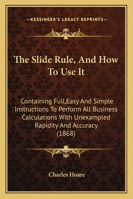 The Slide Rule, And How To Use It: Containing Full, Easy And Simple Instructions To Perform All Business Calculations With Unexampled Rapidity And Acc by Hoare, Charles