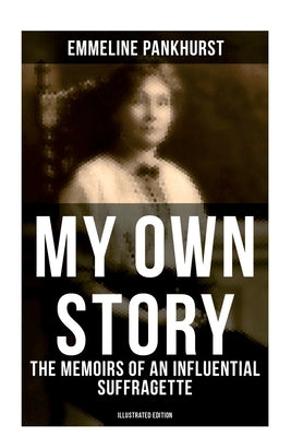 My Own Story: The Memoirs of an Influential Suffragette (Illustrated Edition): The Inspiring Autobiography of the Women Who Founded the Militant WPSU by Pankhurst, Emmeline