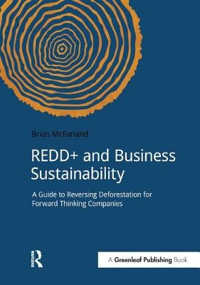 REDD+ and Business Sustainability: A Guide to Reversing Deforestation for Forward Thinking Companies by McFarland, Brian