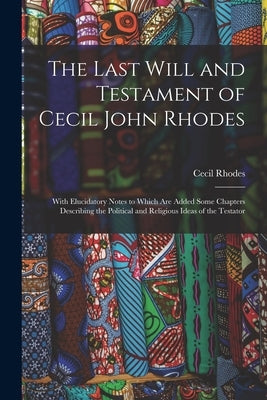 The Last Will and Testament of Cecil John Rhodes: With Elucidatory Notes to Which Are Added Some Chapters Describing the Political and Religious Ideas by Rhodes, Cecil