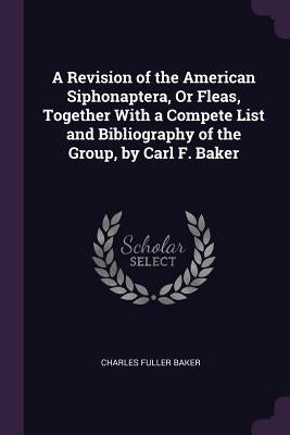 A Revision of the American Siphonaptera, Or Fleas, Together With a Compete List and Bibliography of the Group, by Carl F. Baker by Baker, Charles Fuller