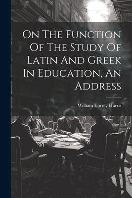 On The Function Of The Study Of Latin And Greek In Education, An Address by Harris, William Torrey