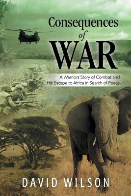 Consequences of War: A Warriors Story of Combat and His Escape to Africa in Search of Peace by Wilson, David