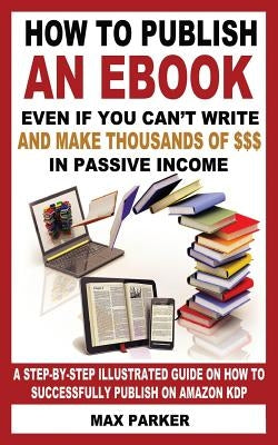 How to Publish an eBook Even If You Can't Write: And Make Thousands of Dollars in Passive Income: A Step-By-Step Illustrated Guide on How to Successfu by Parker, Max