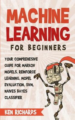 Machine Learning: For Beginners - Your Comprehensive Guide For Markov Models, Reinforced Learning, Model Evaluation, SVM, Naives Bayes C by Richards, Ken