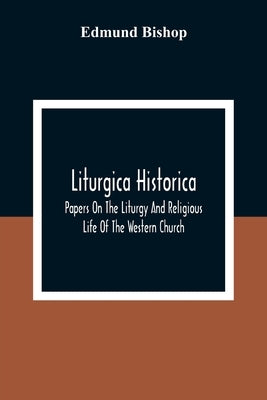 Liturgica Historica: Papers On The Liturgy And Religious Life Of The Western Church by Bishop, Edmund