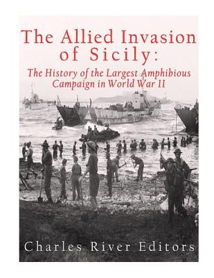 The Allied Invasion of Sicily: The History of the Largest Amphibious Campaign of World War II by Charles River