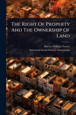 The Right Of Property And The Ownership Of Land by Harris, William Torrey 1835-1909