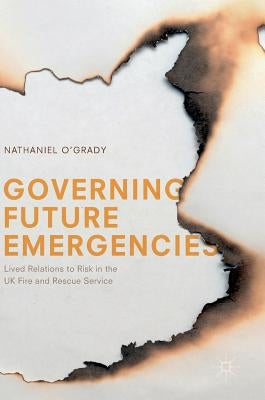 Governing Future Emergencies: Lived Relations to Risk in the UK Fire and Rescue Service by O'Grady, Nathaniel