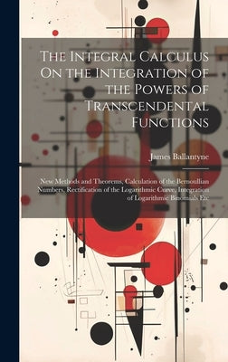 The Integral Calculus On the Integration of the Powers of Transcendental Functions: New Methods and Theorems, Calculation of the Bernoullian Numbers, by Ballantyne, James