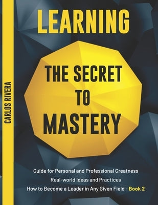 Learning the Secret to Mastery: Guide for Personal and Professional Greatness - Real-world Ideas and Practices - How to Become a Leader in Any Given F by Rivera, Carlos