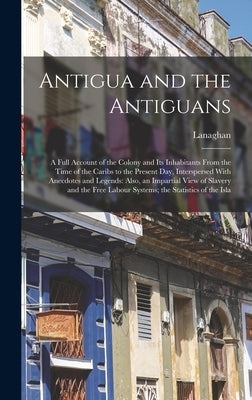 Antigua and the Antiguans: A Full Account of the Colony and Its Inhabitants From the Time of the Caribs to the Present Day, Interspersed With Ane by Lanaghan