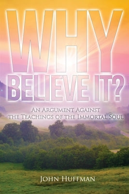 Why Believe It?: An Argument Against the Teachings of the Immortal Soul by Huffman, John