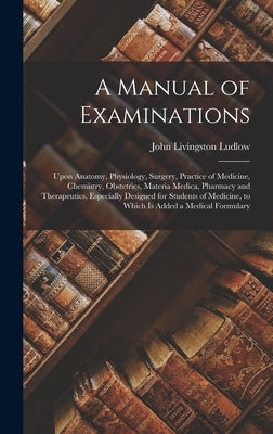 A Manual of Examinations: Upon Anatomy, Physiology, Surgery, Practice of Medicine, Chemistry, Obstetrics, Materia Medica, Pharmacy and Therapeut by Ludlow, John Livingston